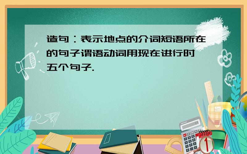 造句：表示地点的介词短语所在的句子谓语动词用现在进行时 五个句子.