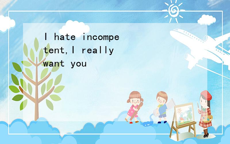 I hate incompetent,I really want you