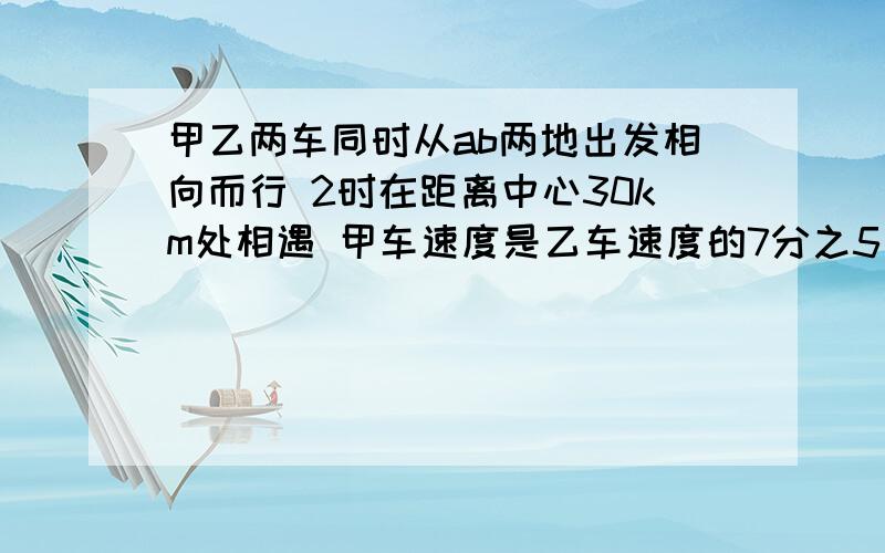 甲乙两车同时从ab两地出发相向而行 2时在距离中心30km处相遇 甲车速度是乙车速度的7分之5 ab两地相距多少km