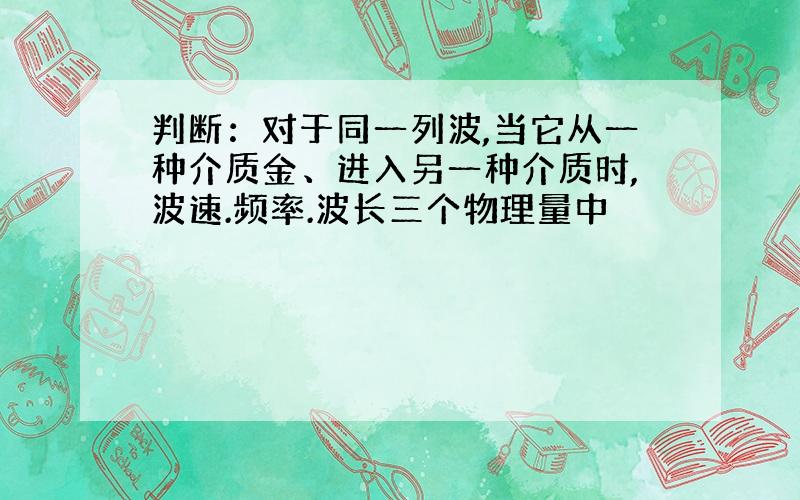 判断：对于同一列波,当它从一种介质金、进入另一种介质时,波速.频率.波长三个物理量中