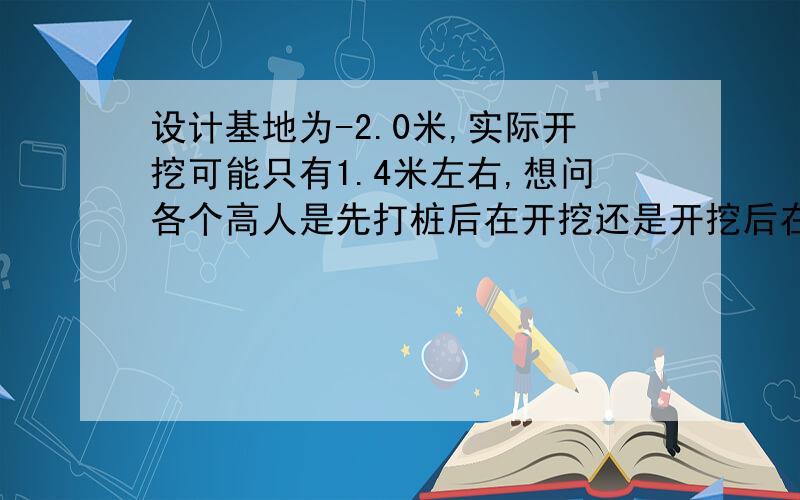 设计基地为-2.0米,实际开挖可能只有1.4米左右,想问各个高人是先打桩后在开挖还是开挖后在打桩?