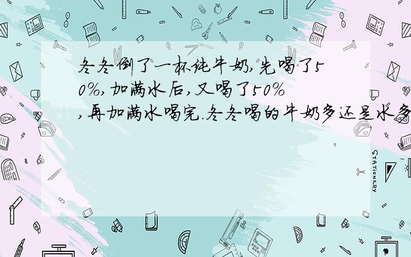 冬冬倒了一杯纯牛奶,先喝了50%,加满水后,又喝了50%,再加满水喝完.冬冬喝的牛奶多还是水多?（算式）