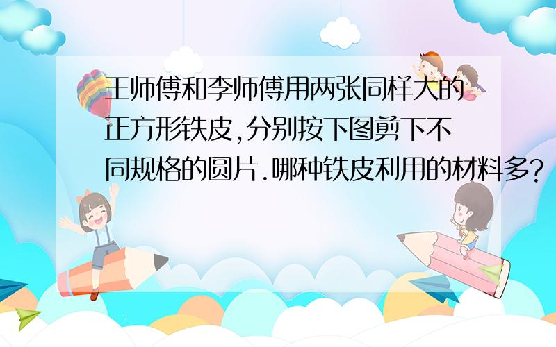 王师傅和李师傅用两张同样大的正方形铁皮,分别按下图剪下不同规格的圆片.哪种铁皮利用的材料多?