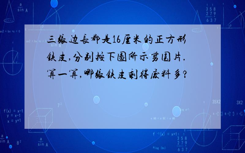 三张边长都是16厘米的正方形铁皮,分别按下图所示剪圆片.算一算,哪张铁皮剩得废料多?