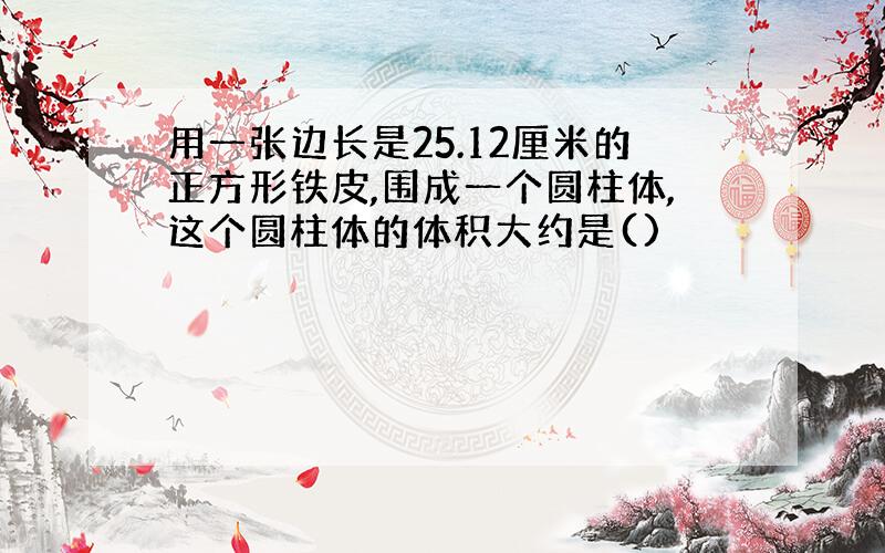 用一张边长是25.12厘米的正方形铁皮,围成一个圆柱体,这个圆柱体的体积大约是()