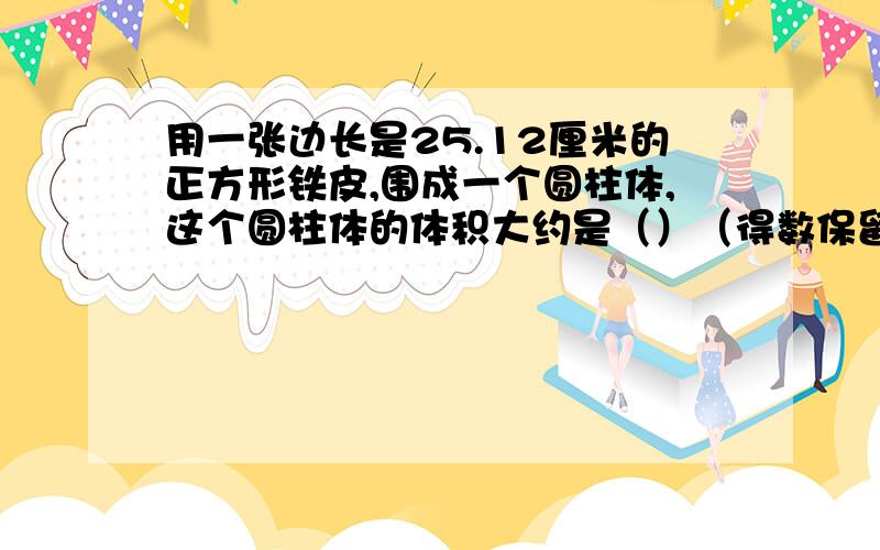 用一张边长是25.12厘米的正方形铁皮,围成一个圆柱体,这个圆柱体的体积大约是（）（得数保留整数）