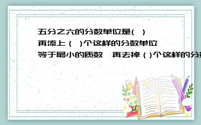 五分之六的分数单位是( ）,再添上（ )个这样的分数单位等于最小的质数,再去掉（)个这样的分数单位等于