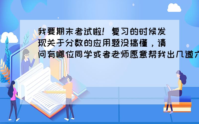 我要期末考试啦！复习的时候发现关于分数的应用题没搞懂，请问有哪位同学或者老师愿意帮我出几道六年级上册关于分数的应用题呐？