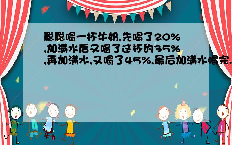 聪聪喝一杯牛奶,先喝了20%,加满水后又喝了这杯的35%,再加满水,又喝了45%,最后加满水喝完.聪聪喝的牛奶多还是水多