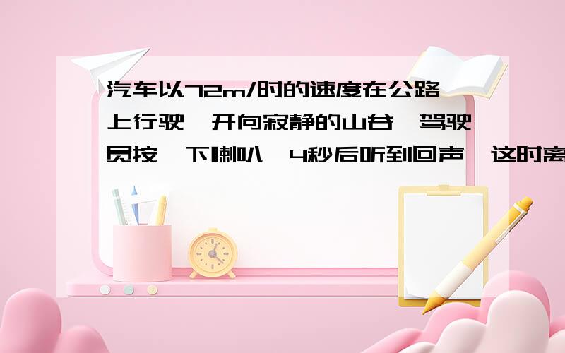 汽车以72m/时的速度在公路上行驶,开向寂静的山谷,驾驶员按一下喇叭,4秒后听到回声,这时离山谷有多远?已知空气中声音的