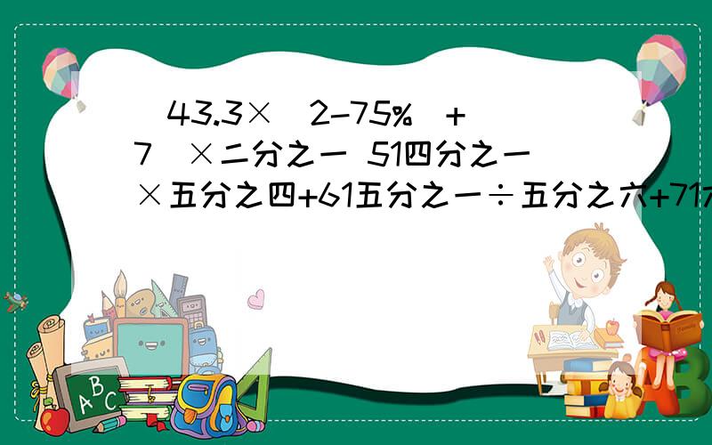 [43.3×(2-75%)+7]×二分之一 51四分之一×五分之四+61五分之一÷五分之六+71六分之一×七分之六