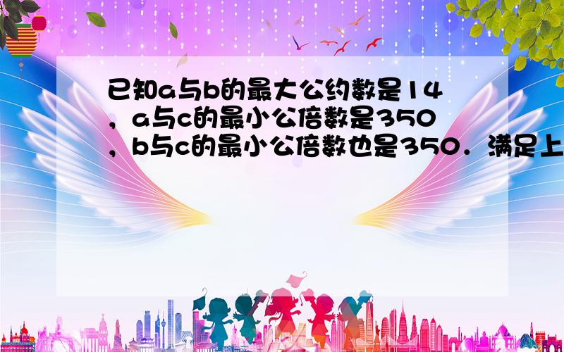 已知a与b的最大公约数是14，a与c的最小公倍数是350，b与c的最小公倍数也是350．满足上述条件的正整数a、b、c共