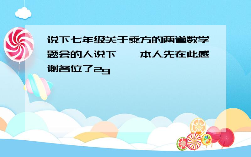 说下七年级关于乘方的两道数学题会的人说下嘛,本人先在此感谢各位了2g