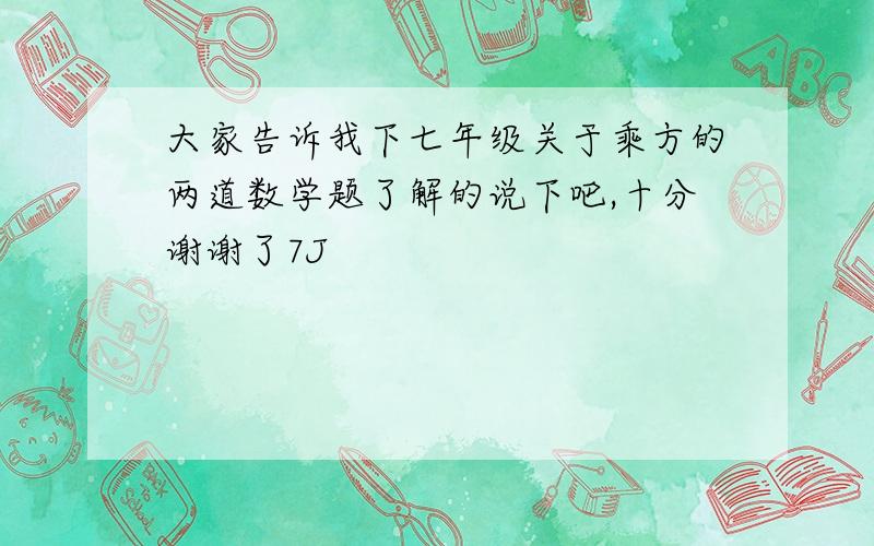 大家告诉我下七年级关于乘方的两道数学题了解的说下吧,十分谢谢了7J