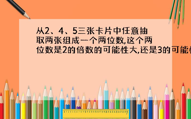 从2、4、5三张卡片中任意抽取两张组成一个两位数,这个两位数是2的倍数的可能性大,还是3的可能性大?为什么?