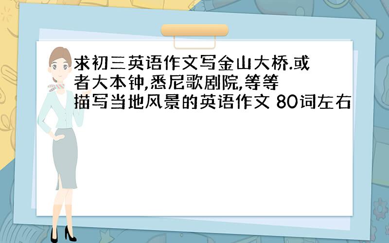 求初三英语作文写金山大桥.或者大本钟,悉尼歌剧院,等等 描写当地风景的英语作文 80词左右