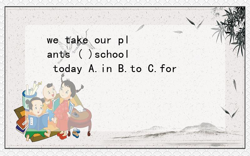 we take our plants ( )school today A.in B.to C.for