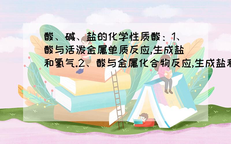 酸、碱、盐的化学性质酸：1、酸与活泼金属单质反应,生成盐和氢气.2、酸与金属化合物反应,生成盐和水.3、酸与碱反应.4、