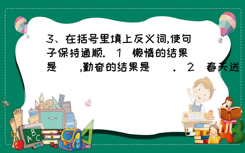 3、在括号里填上反义词,使句子保持通顺.（1）懒惰的结果是（）,勤奋的结果是（）.（2）春天送