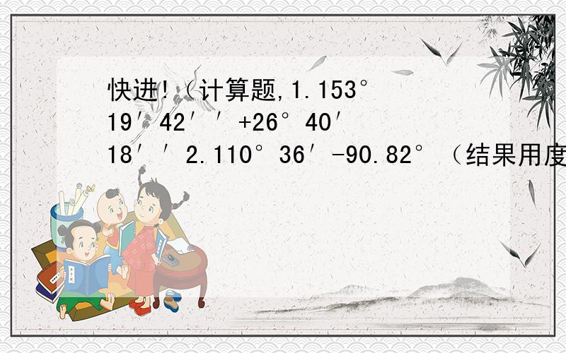 快进!（计算题,1.153°19′42′′+26°40′18′′2.110°36′-90.82°（结果用度表示）3.18