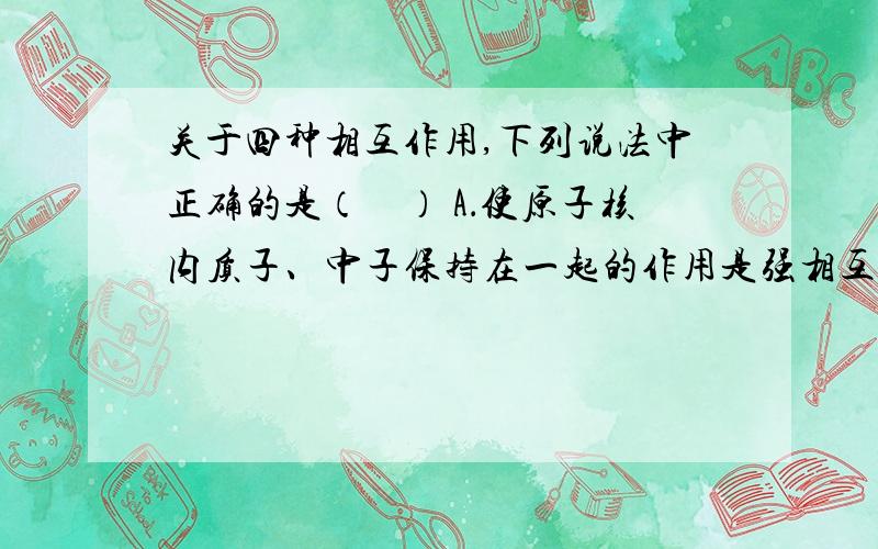 关于四种相互作用,下列说法中正确的是（　） A．使原子核内质子、中子保持在一起的作用是强相互作用 B．在天然放射现象中起