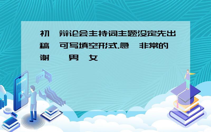 初一辩论会主持词主题没定先出稿,可写填空形式.急,非常的谢,一男一女