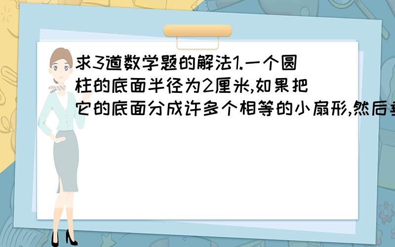 求3道数学题的解法1.一个圆柱的底面半径为2厘米,如果把它的底面分成许多个相等的小扇形,然后垂直切开,拼成一个与他等地等