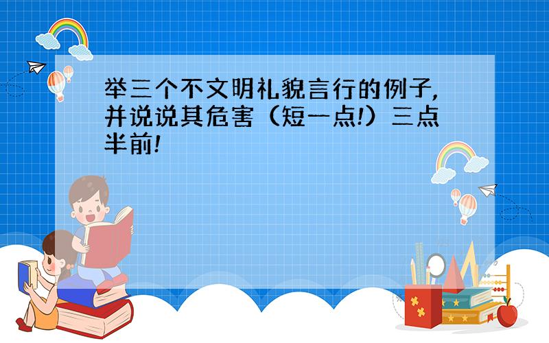 举三个不文明礼貌言行的例子,并说说其危害（短一点!）三点半前!