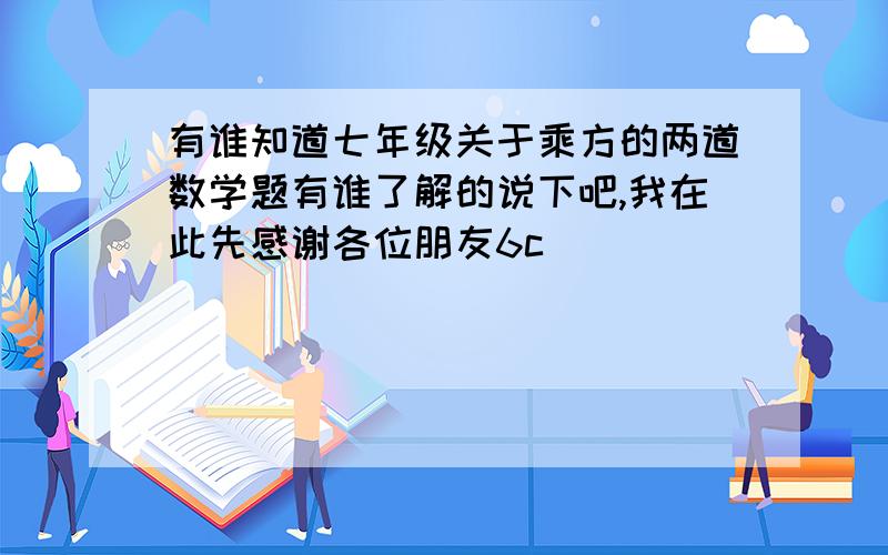 有谁知道七年级关于乘方的两道数学题有谁了解的说下吧,我在此先感谢各位朋友6c