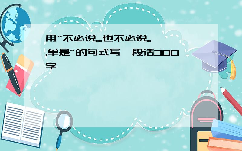 用“不必说...也不必说...单是”的句式写一段话300字,