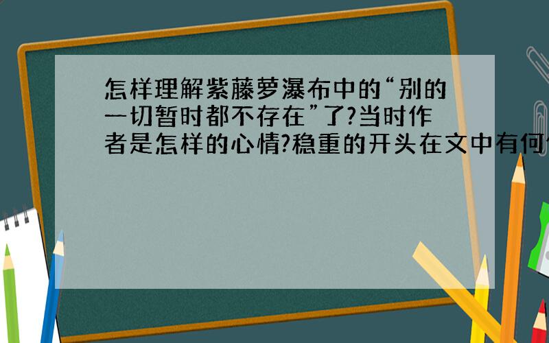 怎样理解紫藤萝瀑布中的“别的一切暂时都不存在”了?当时作者是怎样的心情?稳重的开头在文中有何作用?