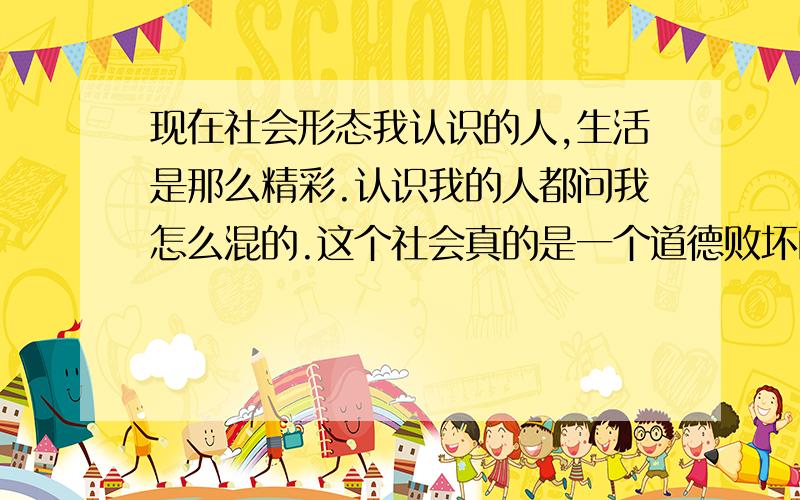 现在社会形态我认识的人,生活是那么精彩.认识我的人都问我怎么混的.这个社会真的是一个道德败坏的社会,利益至上.这样能给人