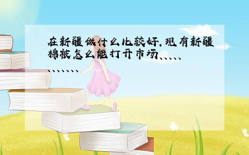 在新疆做什么比较好,现有新疆棉被怎么能打开市场、、、、、、、、、、、、