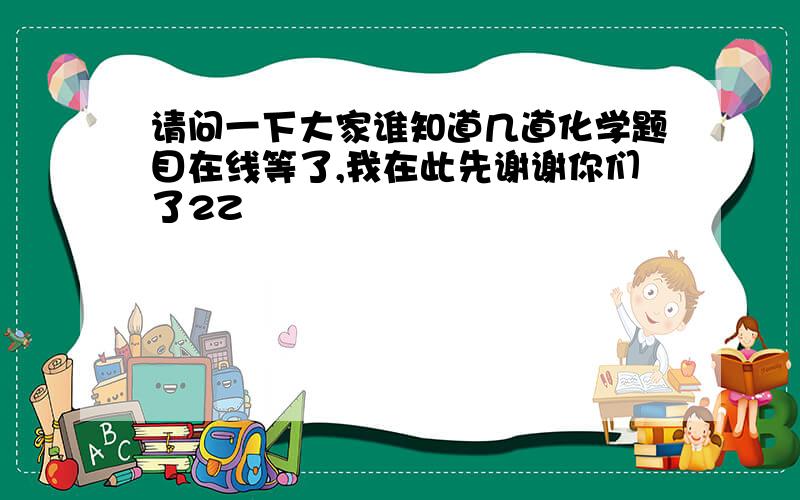 请问一下大家谁知道几道化学题目在线等了,我在此先谢谢你们了2Z