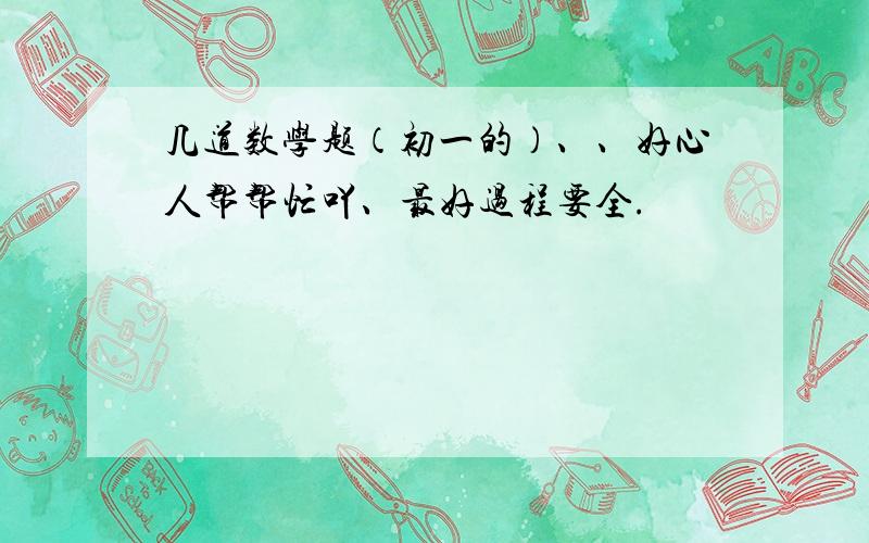 几道数学题（初一的）、、好心人帮帮忙吖、最好过程要全.