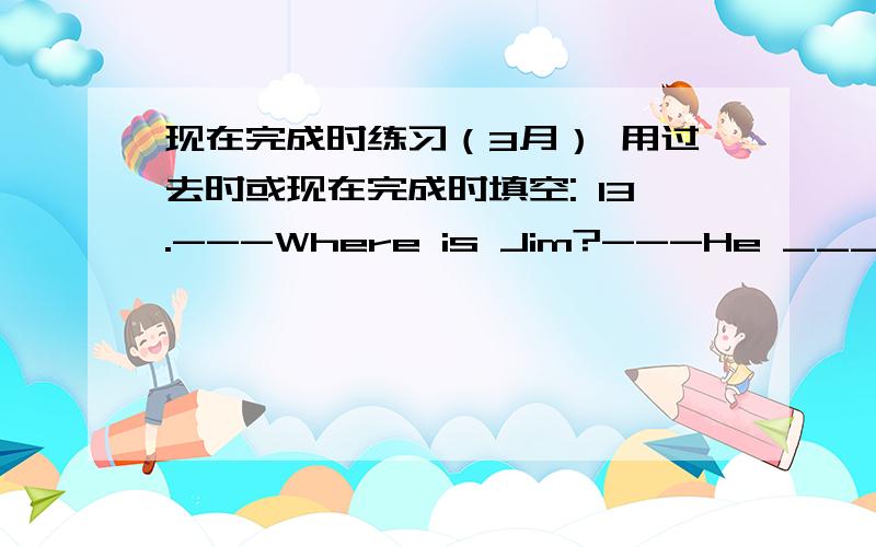 现在完成时练习（3月） 用过去时或现在完成时填空: 13.---Where is Jim?---He _______(r