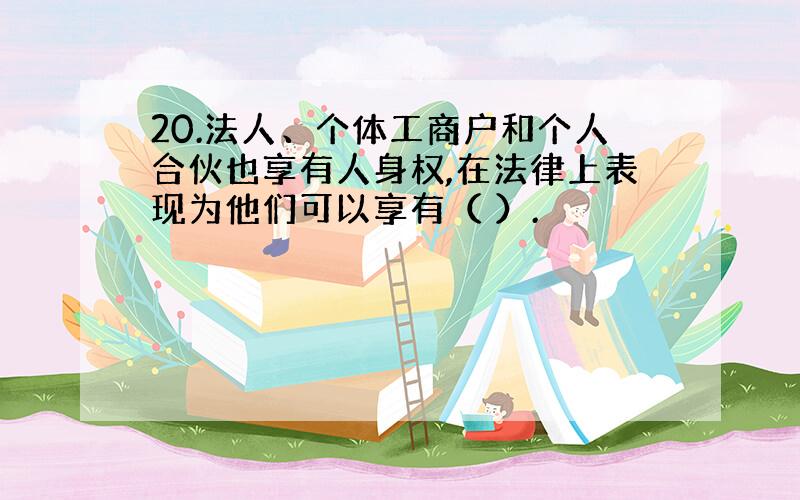 20.法人、个体工商户和个人合伙也享有人身权,在法律上表现为他们可以享有（ ）.