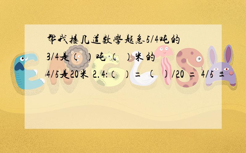 帮我接几道数学题急5/4吨的3/4是（ ）吨 （ ）米的4/5是20米 2.4：（ ）= ( )/20 = 4/5 =