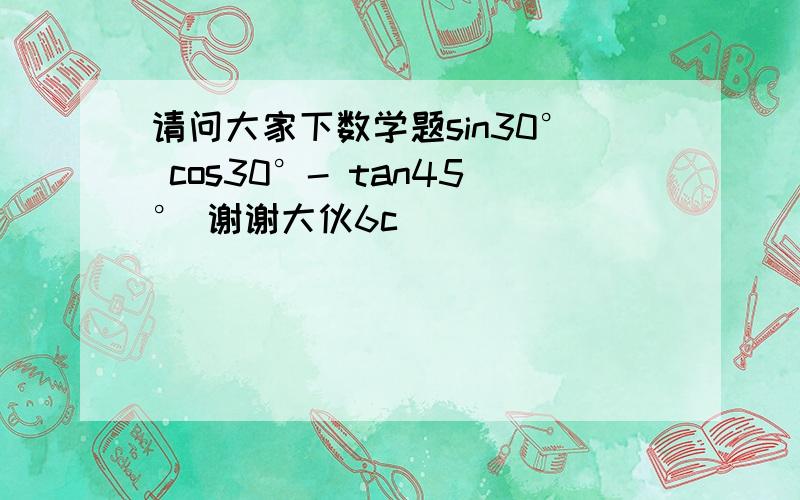 请问大家下数学题sin30° cos30°- tan45° 谢谢大伙6c