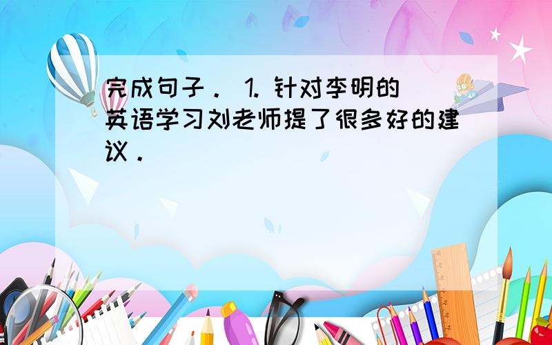 完成句子。 1. 针对李明的英语学习刘老师提了很多好的建议。