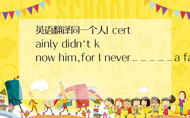 英语翻译同一个人I certainly didn't know him,for I never_____a face 选