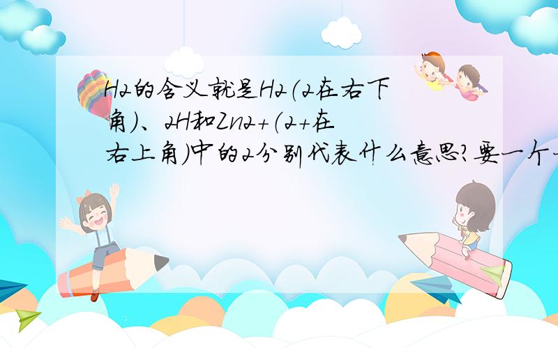 H2的含义就是H2（2在右下角）、2H和Zn2+（2+在右上角）中的2分别代表什么意思?要一个一个解释,先3Q了.