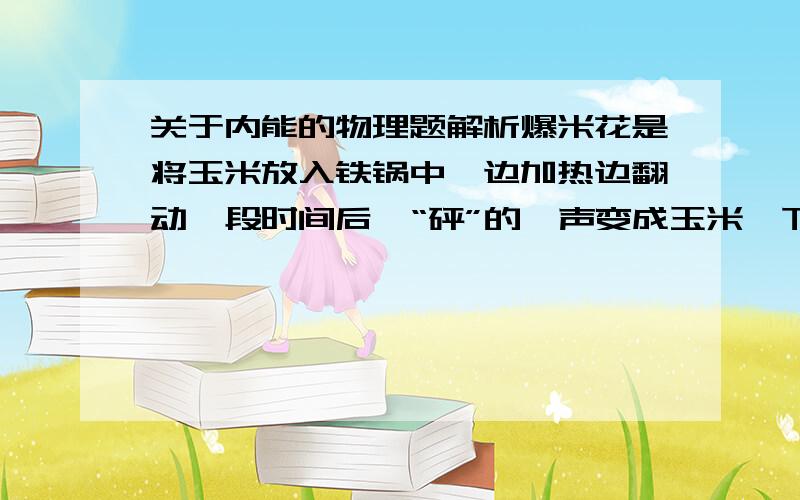 关于内能的物理题解析爆米花是将玉米放入铁锅中,边加热边翻动一段时间后,“砰”的一声变成玉米,下列说法正确的是（ ）A.玉