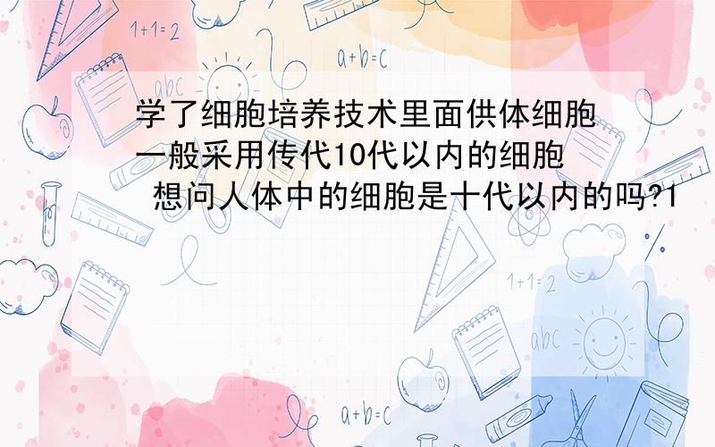 学了细胞培养技术里面供体细胞一般采用传代10代以内的细胞 想问人体中的细胞是十代以内的吗?1