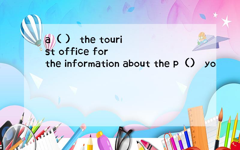 a（ ） the tourist office for the information about the p（） yo