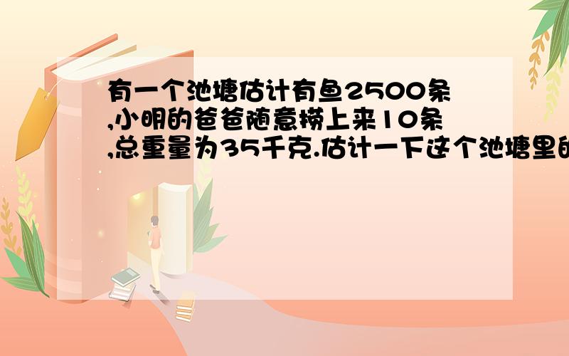 有一个池塘估计有鱼2500条,小明的爸爸随意捞上来10条,总重量为35千克.估计一下这个池塘里的鱼的总重量为多