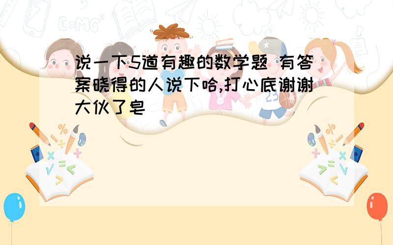 说一下5道有趣的数学题 有答案晓得的人说下哈,打心底谢谢大伙了皂