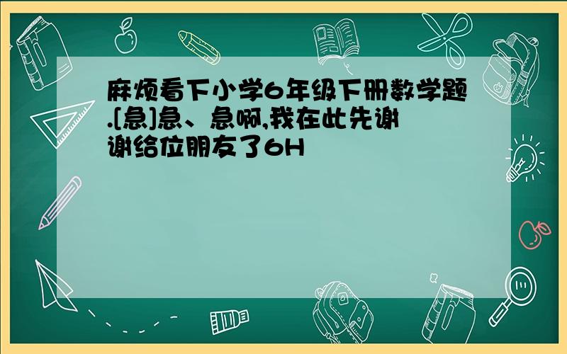 麻烦看下小学6年级下册数学题.[急]急、急啊,我在此先谢谢给位朋友了6H