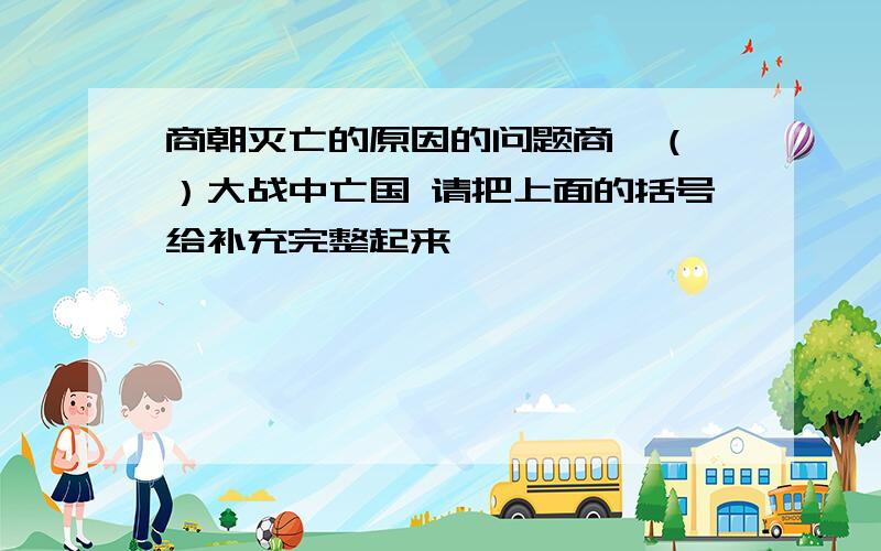 商朝灭亡的原因的问题商纣（ ）大战中亡国 请把上面的括号给补充完整起来