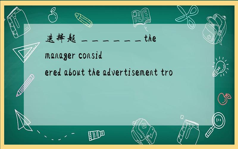 选择题 ______the manager considered about the advertisement tro